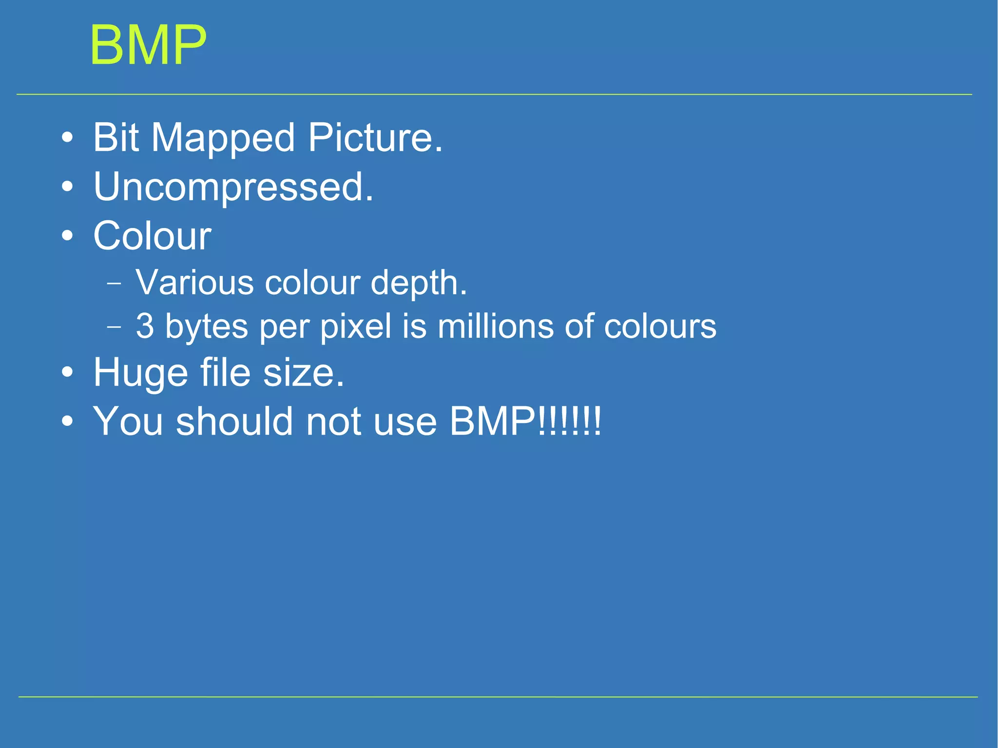 BMP Bit Mapped Picture. Uncompressed. Colour Various colour depth. 3 bytes per pixel is millions of colours Huge file size. You should not use BMP!!!!!! 