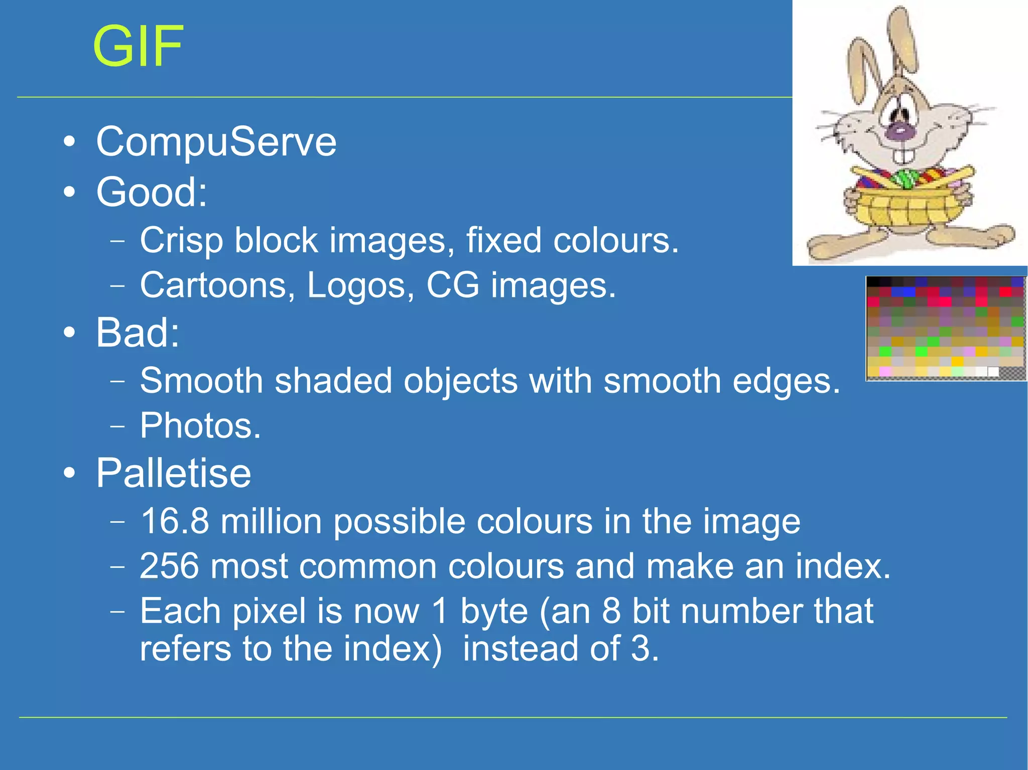 GIF CompuServe Good: Crisp block images, fixed colours. Cartoons, Logos, CG images. Bad: Smooth shaded objects with smooth edges. Photos. Palletise 16.8 million possible colours in the image 256 most common colours and make an index. Each pixel is now 1 byte (an 8 bit number that refers to the index) instead of 3. 