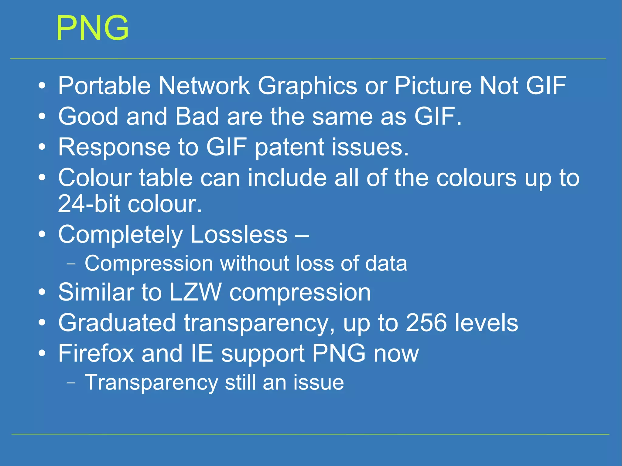 PNG Portable Network Graphics or Picture Not GIF Good and Bad are the same as GIF. Response to GIF patent issues. Colour table can include all of the colours up to 24-bit colour. Completely Lossless – Compression without loss of data Similar to LZW compression Graduated transparency, up to 256 levels Firefox and IE support PNG now Transparency still an issue 