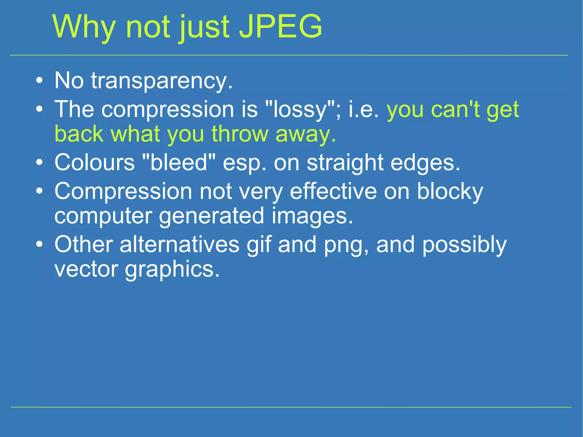 Why not just JPEG No transparency. The compression is &quot;lossy&quot;; i.e. you can't get back what you throw away. Colours &quot;bleed&quot; esp. on straight edges. Compression not very effective on blocky computer generated images. Other alternatives gif and png, and possibly vector graphics. 