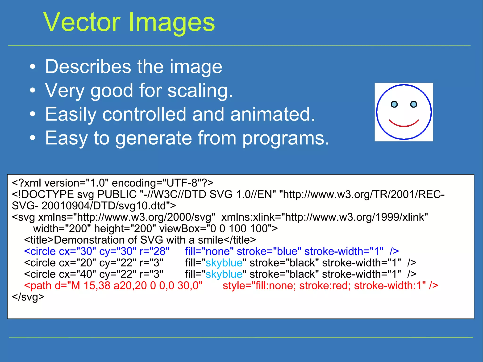 Vector Images Describes the image Very good for scaling. Easily controlled and animated. Easy to generate from programs. <?xml version=&quot;1.0&quot; encoding=&quot;UTF-8&quot;?> <!DOCTYPE svg PUBLIC &quot;-//W3C//DTD SVG 1.0//EN&quot; &quot;http://www.w3.org/TR/2001/REC-SVG- 20010904/DTD/svg10.dtd&quot;> <svg xmlns=&quot;http://www.w3.org/2000/svg&quot; xmlns:xlink=&quot;http://www.w3.org/1999/xlink&quot; width=&quot;200&quot; height=&quot;200&quot; viewBox=&quot;0 0 100 100&quot;> <title>Demonstration of SVG with a smile</title> <circle cx=&quot;30&quot; cy=&quot;30&quot; r=&quot;28&quot; fill=&quot;none&quot; stroke=&quot;blue&quot; stroke-width=&quot;1&quot; /> <circle cx=&quot;20&quot; cy=&quot;22&quot; r=&quot;3&quot; fill=&quot; skyblue &quot; stroke=&quot;black&quot; stroke-width=&quot;1&quot; /> <circle cx=&quot;40&quot; cy=&quot;22&quot; r=&quot;3&quot; fill=&quot; skyblue &quot; stroke=&quot;black&quot; stroke-width=&quot;1&quot; /> <path d=&quot;M 15,38 a20,20 0 0,0 30,0&quot; style=&quot;fill:none; stroke:red; stroke-width:1&quot; /> </svg> 
