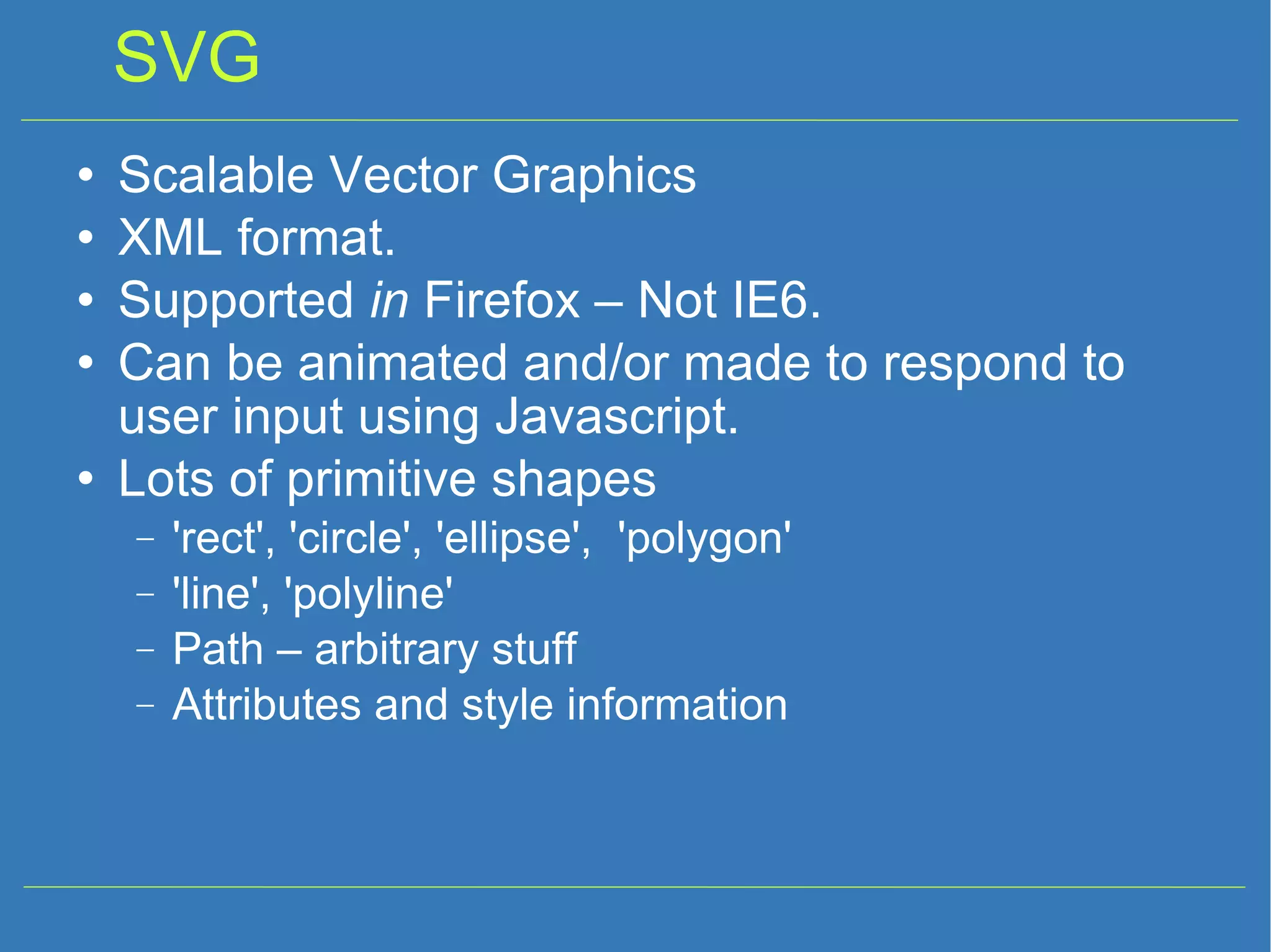 SVG Scalable Vector Graphics XML format. Supported in Firefox – Not IE6. Can be animated and/or made to respond to user input using Javascript. Lots of primitive shapes 'rect', 'circle', 'ellipse', 'polygon' 'line', 'polyline' Path – arbitrary stuff Attributes and style information 
