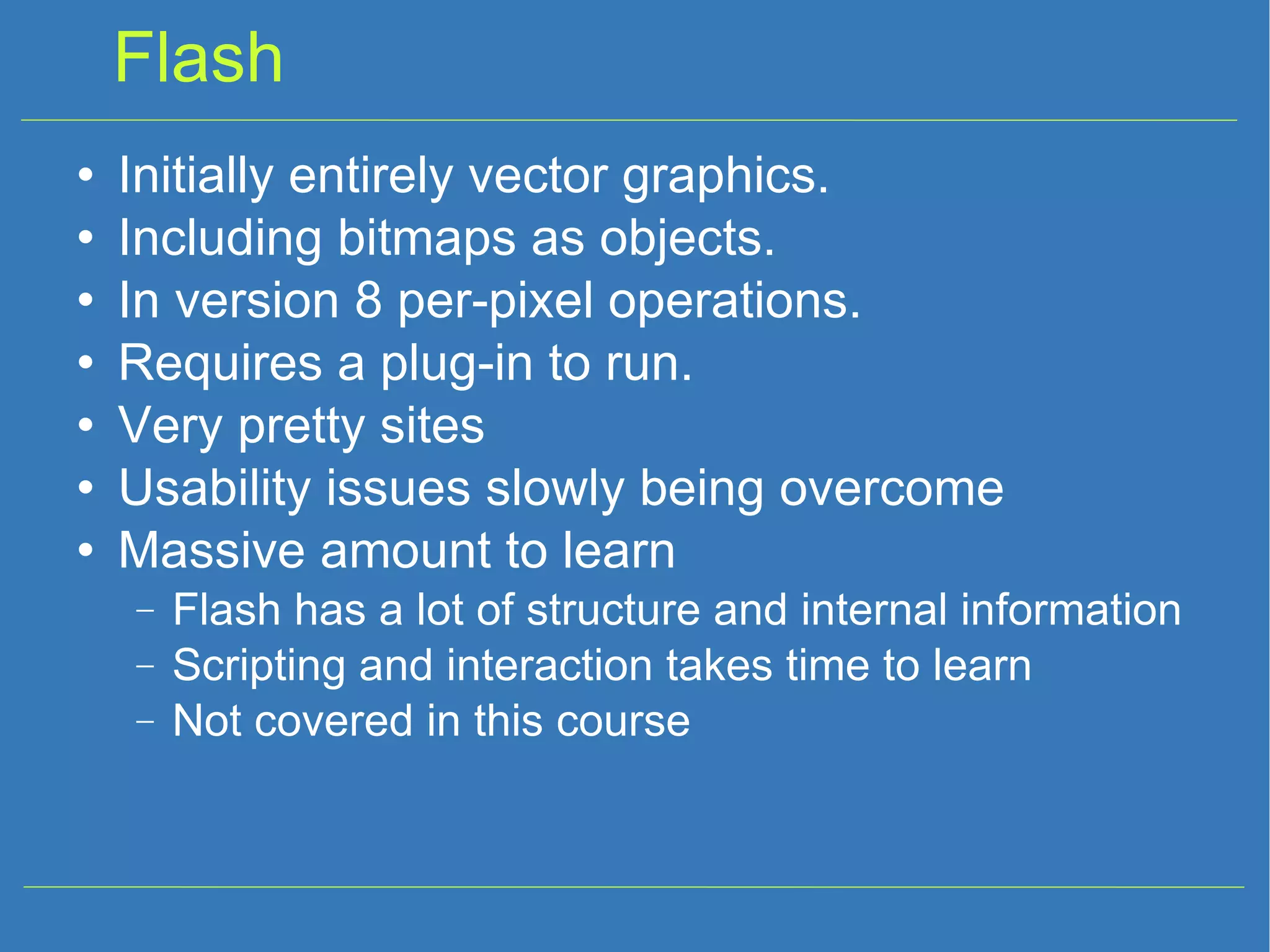 Flash Initially entirely vector graphics. Including bitmaps as objects. In version 8 per-pixel operations. Requires a plug-in to run. Very pretty sites Usability issues slowly being overcome Massive amount to learn Flash has a lot of structure and internal information Scripting and interaction takes time to learn Not covered in this course 