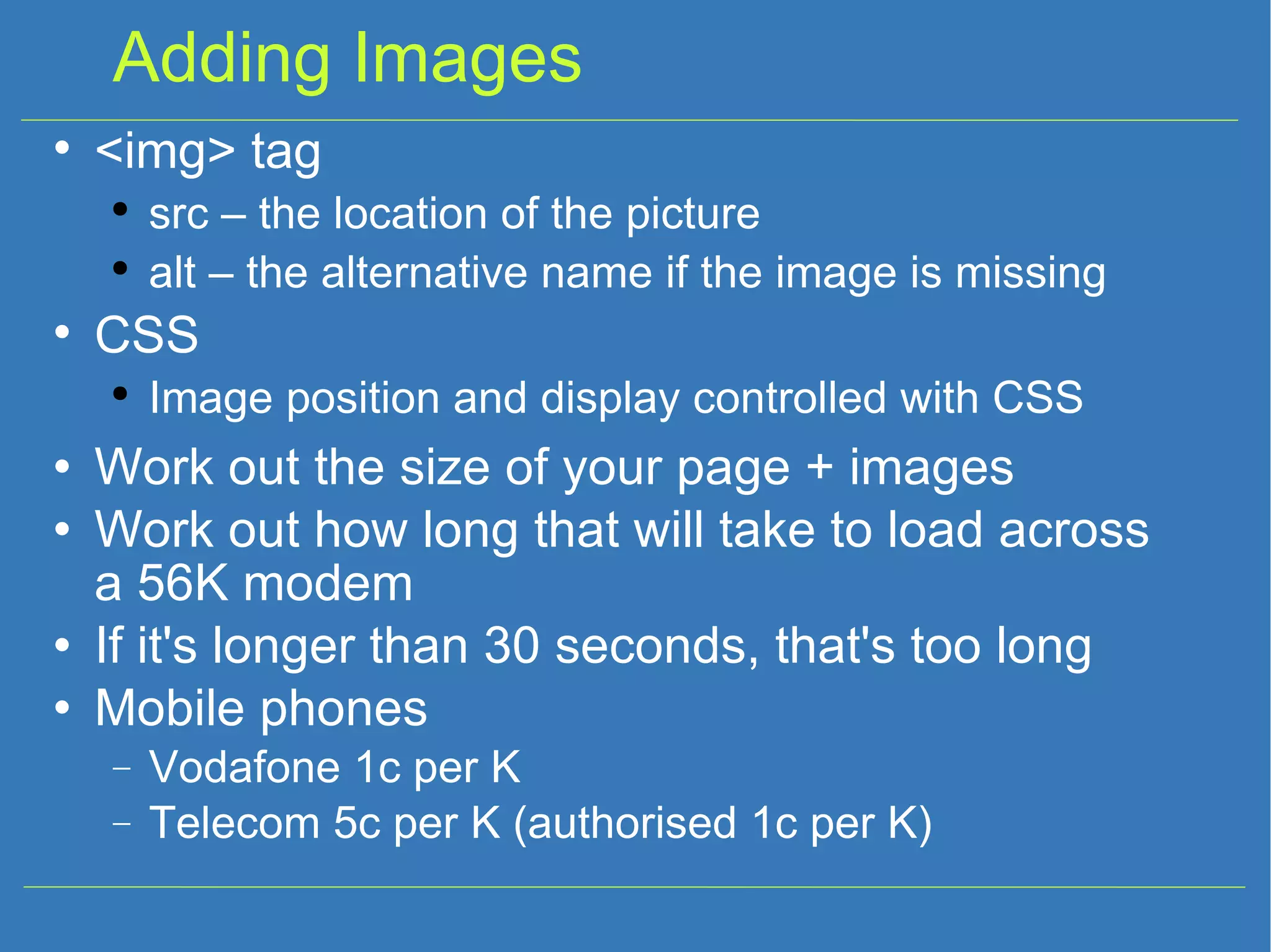 Adding Images Work out the size of your page + images Work out how long that will take to load across a 56K modem If it's longer than 30 seconds, that's too long Mobile phones Vodafone 1c per K Telecom 5c per K (authorised 1c per K) ‏ <img> tag src – the location of the picture alt – the alternative name if the image is missing CSS Image position and display controlled with CSS 