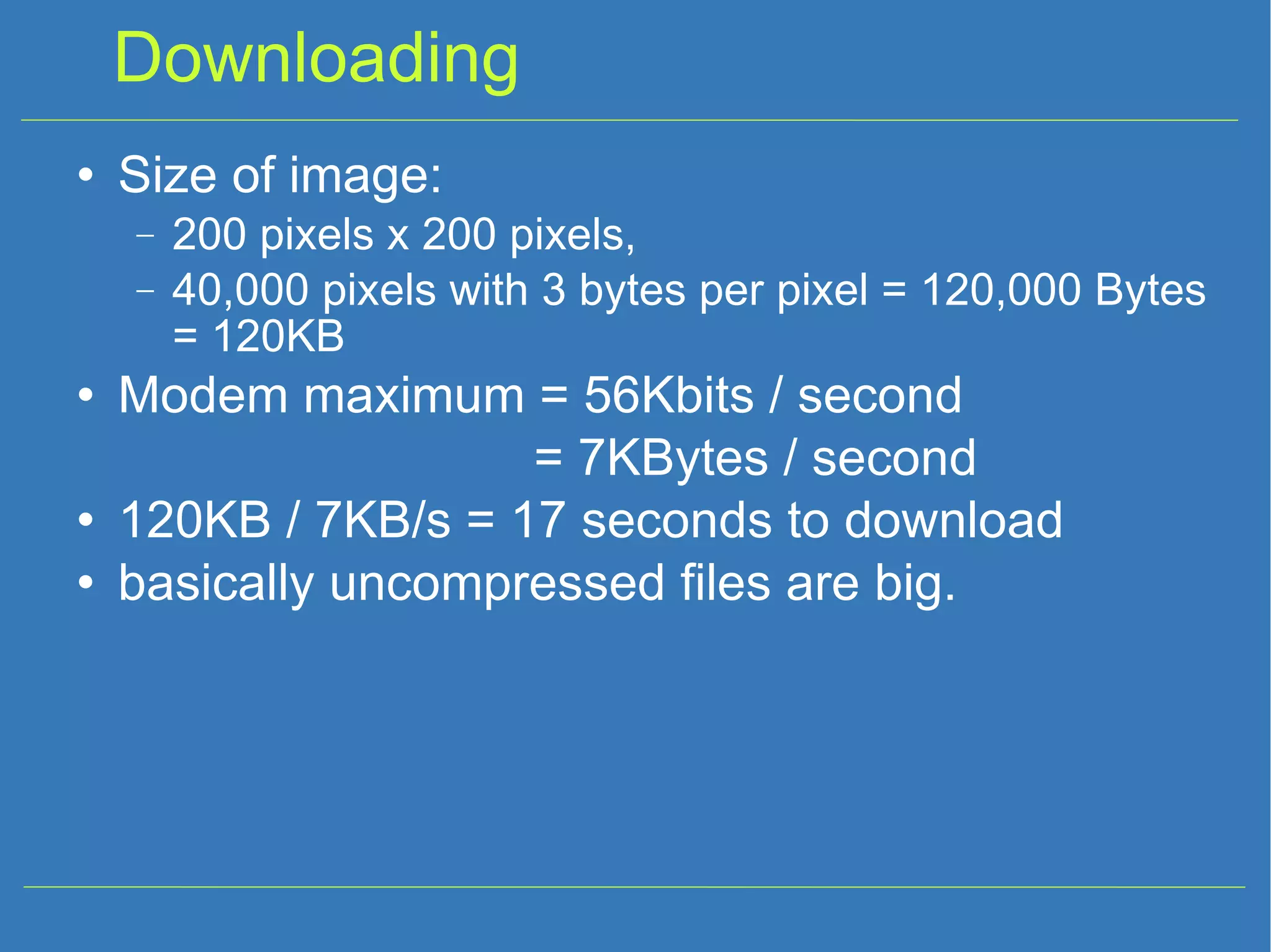 Downloading Size of image: 200 pixels x 200 pixels, 40,000 pixels with 3 bytes per pixel = 120,000 Bytes = 120KB Modem maximum = 56Kbits / second = 7KBytes / second 120KB / 7KB/s = 17 seconds to download basically uncompressed files are big. 