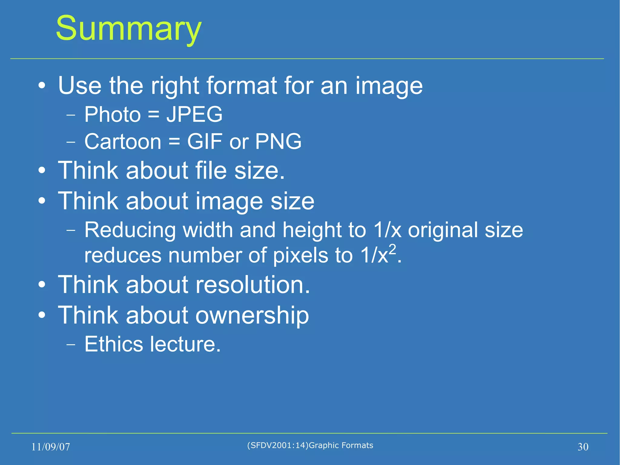 Summary Use the right format for an image Photo = JPEG Cartoon = GIF or PNG Think about file size. Think about image size Reducing width and height to 1/x original size reduces number of pixels to 1/x 2 . Think about resolution. Think about ownership Ethics lecture. 11/09/07 (SFDV2001:14)Graphic Formats 