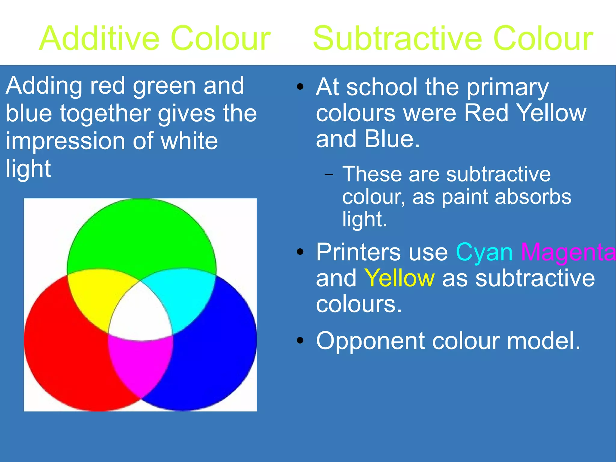 Subtractive Colour At school the primary colours were Red Yellow and Blue. These are subtractive colour, as paint absorbs light. Printers use Cyan Magenta and Yellow as subtractive colours. Opponent colour model. Additive Colour Adding red green and blue together gives the impression of white light 