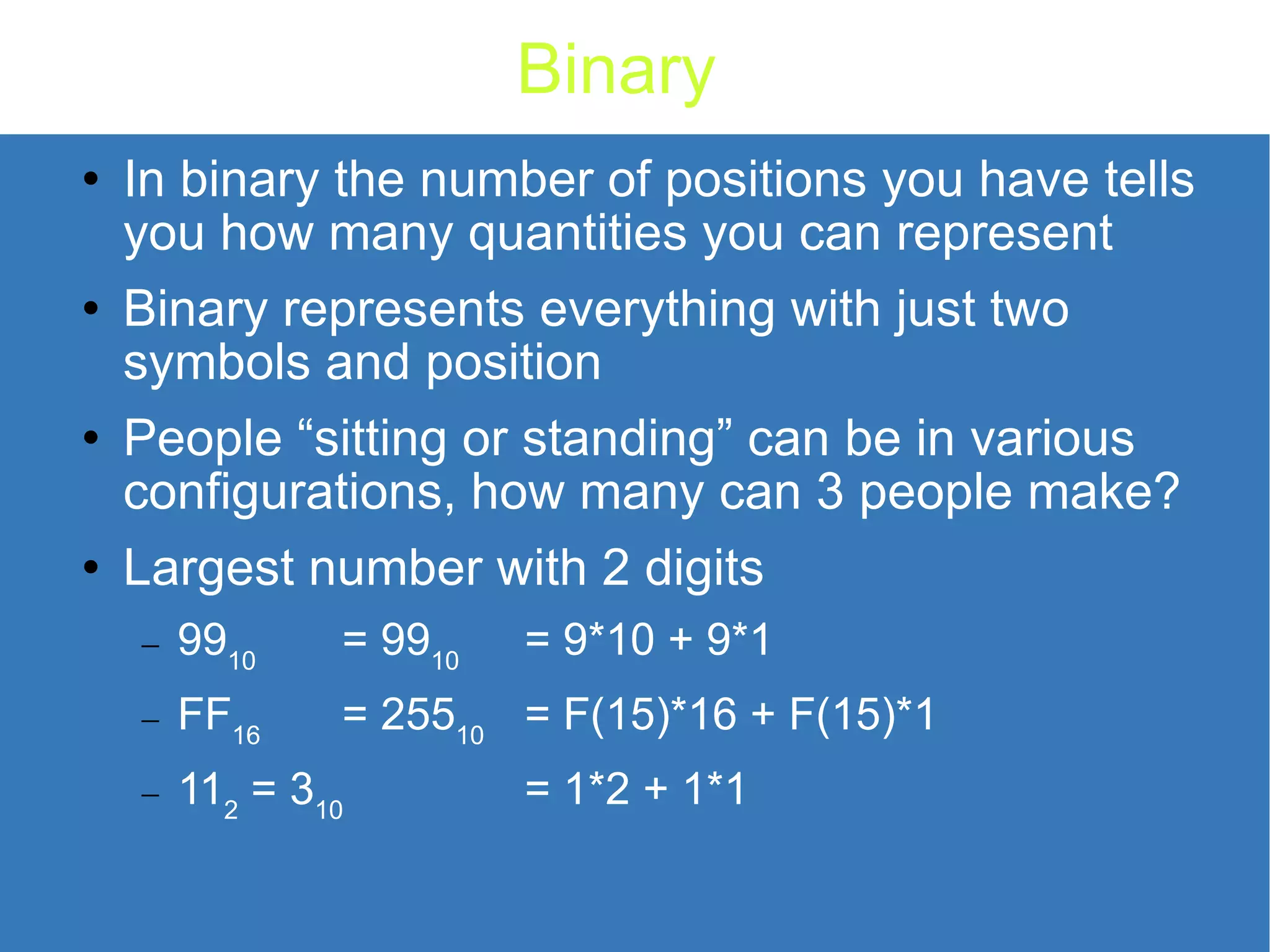 Binary In binary the number of positions you have tells you how many quantities you can represent Binary represents everything with just two symbols and position People “sitting or standing” can be in various configurations, how many can 3 people make? Largest number with 2 digits 99 10 = 99 10 = 9*10 + 9*1 FF 16 = 255 10 = F(15)*16 + F(15)*1 11 2 = 3 10 = 1*2 + 1*1 