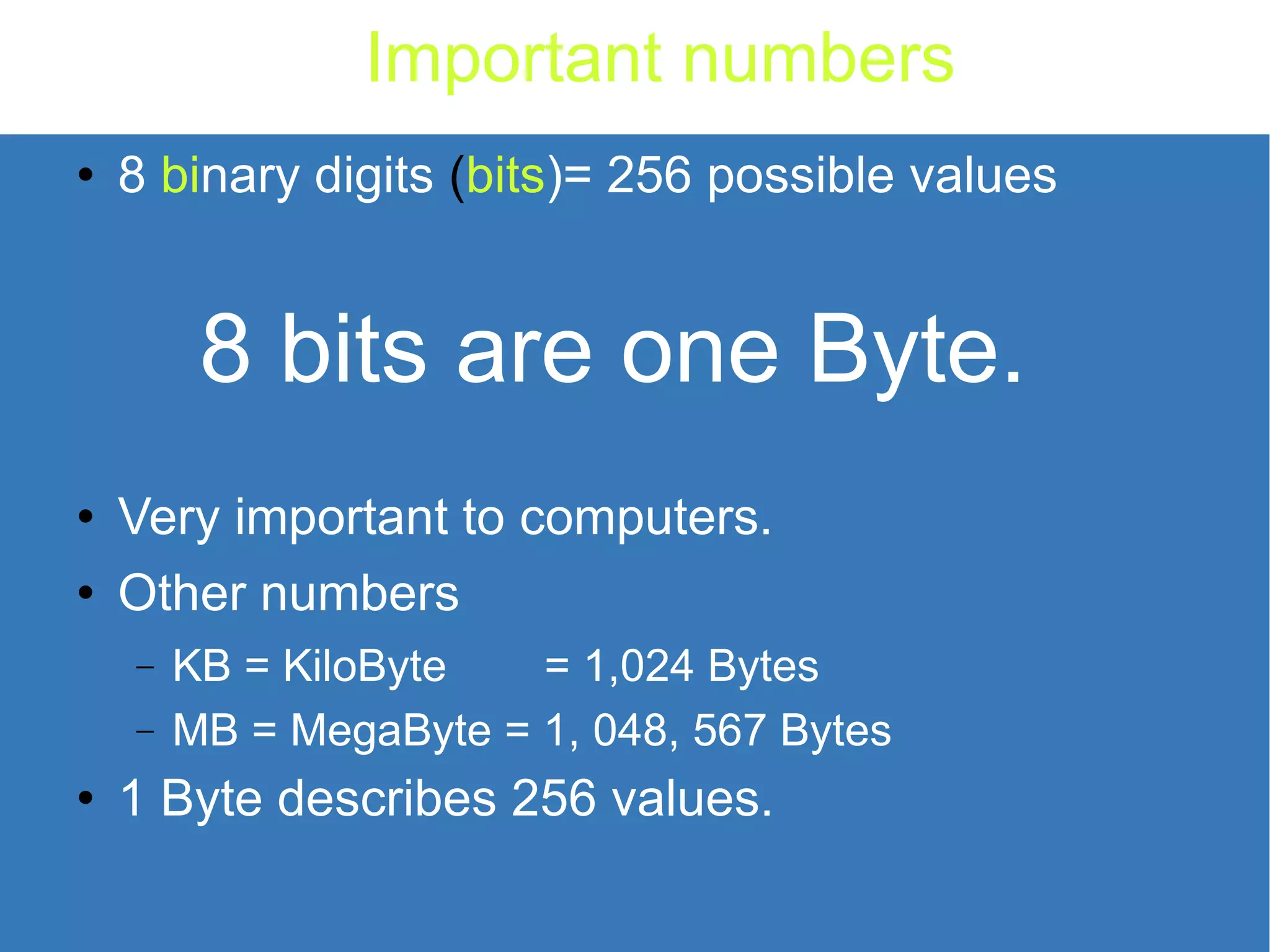 Important numbers 8 bi nary digits ( bits )= 256 possible values 8 bits are one Byte. Very important to computers. Other numbers KB = KiloByte = 1,024 Bytes MB = MegaByte = 1, 048, 567 Bytes 1 Byte describes 256 values. 