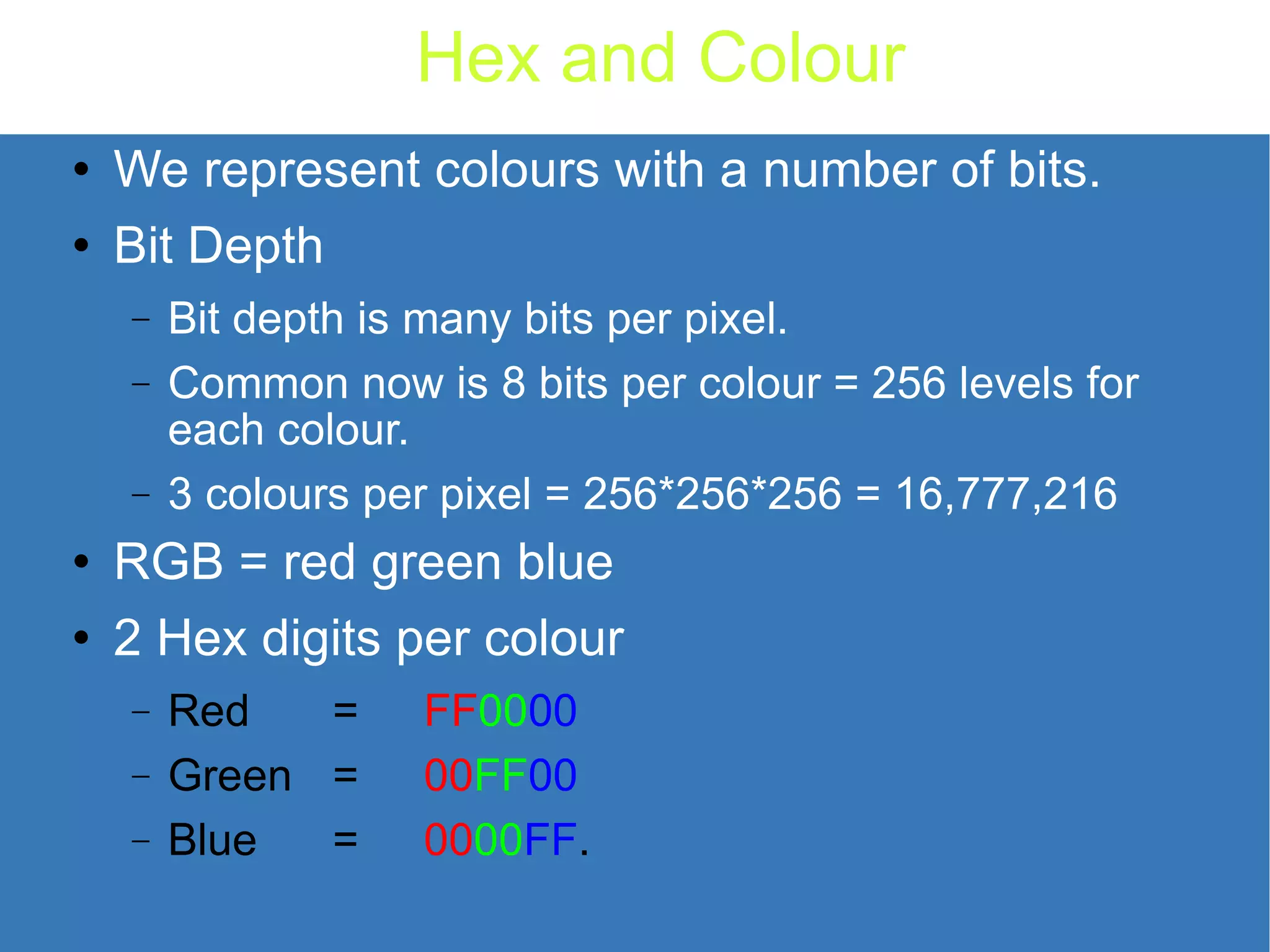 Hex and Colour We represent colours with a number of bits. Bit Depth Bit depth is many bits per pixel. Common now is 8 bits per colour = 256 levels for each colour. 3 colours per pixel = 256*256*256 = 16,777,216 RGB = red green blue 2 Hex digits per colour Red = FF 00 00 Green = 00 FF 00 Blue = 00 00 FF . 
