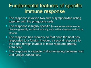 Fundamental features of specific immune response  The response involves two sets of lymphocytes acting together with the phagocytic cells. The response is highly specific  ( a response made to one disease generally confers immunity only to that disease and not to others).   The response has memory so that once the host has responded to a foreign invader, a second response to the same foreign invader is more rapid and greatly enhanced. The response is capable of discriminating between host and foreign substances. 