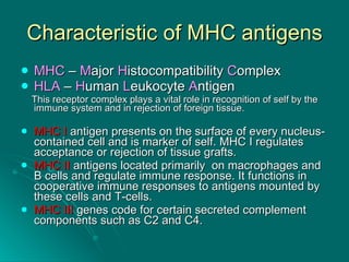 Characteristic of MHC antigens MHC  –  M ajor  H istocompatibility  C omplex HLA  –  H uman  L eukocyte  A ntigen  This receptor complex plays a vital role in recognition of self by the immune system and in rejection of foreign tissue.  MHC I  antigen presents on the surface of every nucleus-contained cell and is marker of self. MHC I regulates acceptance or rejection of tissue grafts. MHC II  antigens located primarily  on macrophages and B cells and regulate immune response. It functions in cooperative immune responses to antigens mounted by these cells and T-cells.  MHC III  genes code for certain secreted complement components such as C2 and C4. 
