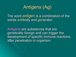 Antigens (Ag)  The word  antigen  is a combination of the words  anti body and  gen erator. Antigens  are substances that are genetically foreign and can trigger the development of specific immune reactions after penetration in organism 