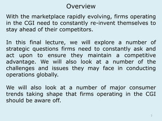 Overview 
With the marketplace rapidly evolving, firms operating 
in the CGI need to constantly re-invent themselves to 
stay ahead of their competitors. 
In this final lecture, we will explore a number of 
strategic questions firms need to constantly ask and 
act upon to ensure they maintain a competitive 
advantage. We will also look at a number of the 
challenges and issues they may face in conducting 
operations globally. 
We will also look at a number of major consumer 
trends taking shape that firms operating in the CGI 
should be aware off. 
2 
 