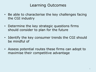 Learning Outcomes 
3 
• Be able to characterise the key challenges facing 
the CGI industry 
• Determine the key strategic questions firms 
should consider to plan for the future 
• Identify the key consumer trends the CGI should 
be mindful of 
• Assess potential routes these firms can adopt to 
maximise their competitive advantage 
 