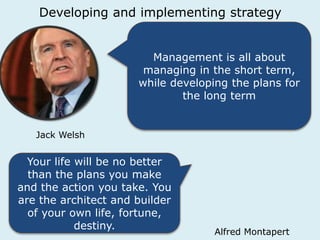 Developing and implementing strategy 
Management is all about 
managing in the short term, 
while developing the plans for 
the long term 
Jack Welsh 
Your life will be no better 
than the plans you make 
and the action you take. You 
are the architect and builder 
of your own life, fortune, 
destiny. 
Alfred Montapert 
 