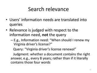Search relevance
• Users’ information needs are translated into
queries
• Relevance is judged with respect to the
information need, not the query
– E.g., Information need: “When should I renew my
Virginia driver’s license?”
Query: “Virginia driver’s license renewal”
Judgment: whether a document contains the right
answer, e.g., every 8 years; rather than if it literally
contains those four words
11
 