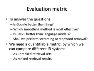 Evaluation metric
• To answer the questions
– Is Google better than Bing?
– Which smoothing method is most effective?
– Is BM25 better than language models?
– Shall we perform stemming or stopword removal?
• We need a quantifiable metric, by which we
can compare different IR systems
– As unranked retrieval sets
– As ranked retrieval results
13
 