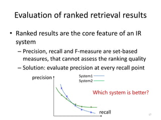 Evaluation of ranked retrieval results
• Ranked results are the core feature of an IR
system
– Precision, recall and F-measure are set-based
measures, that cannot assess the ranking quality
– Solution: evaluate precision at every recall point
Which system is better?
x
precision
recall
x
x
x
x
System1
System2
x
x
x
x
x
17
 
