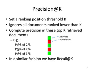 Precision@K
• Set a ranking position threshold K
• Ignores all documents ranked lower than K
• Compute precision in these top K retrieved
documents
– E.g.,:
P@3 of 2/3
P@4 of 2/4
P@5 of 3/5
• In a similar fashion we have Recall@K
Relevant
Nonrelevant
21
 