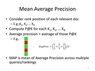 Mean Average Precision
• Consider rank position of each relevant doc
– E.g.,K1, K2, … KR
• Compute P@K for each K1, K2, … KR
• Average precision = average of those P@K
– E.g.,
• MAP is mean of Average Precision across multiple
queries/rankings
𝐴𝑣𝑔𝑃𝑟𝑒𝑐 =
1
1
+
2
3
+
3
5
/3
22
 
