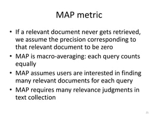 MAP metric
• If a relevant document never gets retrieved,
we assume the precision corresponding to
that relevant document to be zero
• MAP is macro-averaging: each query counts
equally
• MAP assumes users are interested in finding
many relevant documents for each query
• MAP requires many relevance judgments in
text collection
25
 
