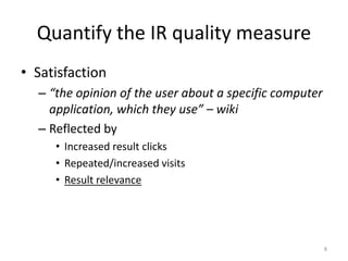 Quantify the IR quality measure
• Satisfaction
– “the opinion of the user about a specific computer
application, which they use” – wiki
– Reflected by
• Increased result clicks
• Repeated/increased visits
• Result relevance
8
 