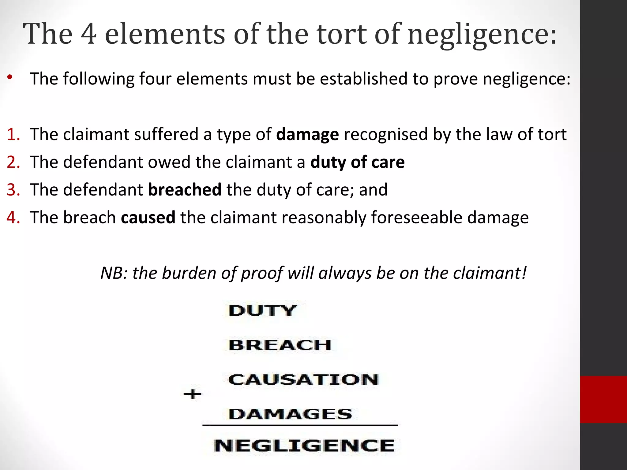 The 4 elements of the tort of negligence:
• The following four elements must be established to prove negligence:
1. The claimant suffered a type of damage recognised by the law of tort
2. The defendant owed the claimant a duty of care
3. The defendant breached the duty of care; and
4. The breach caused the claimant reasonably foreseeable damage
NB: the burden of proof will always be on the claimant!
 