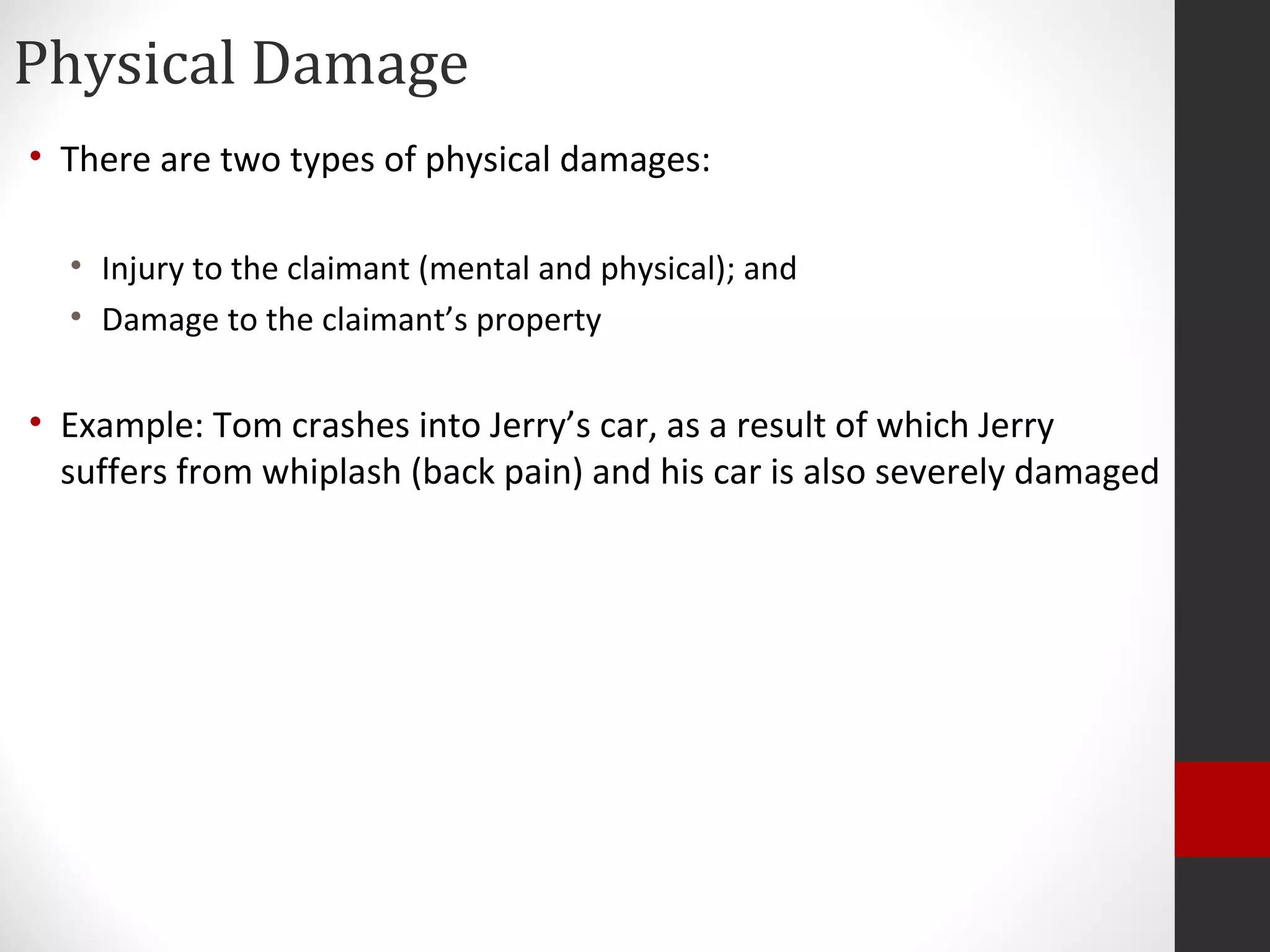 Physical Damage
• There are two types of physical damages:
• Injury to the claimant (mental and physical); and
• Damage to the claimant’s property
• Example: Tom crashes into Jerry’s car, as a result of which Jerry
suffers from whiplash (back pain) and his car is also severely damaged
 