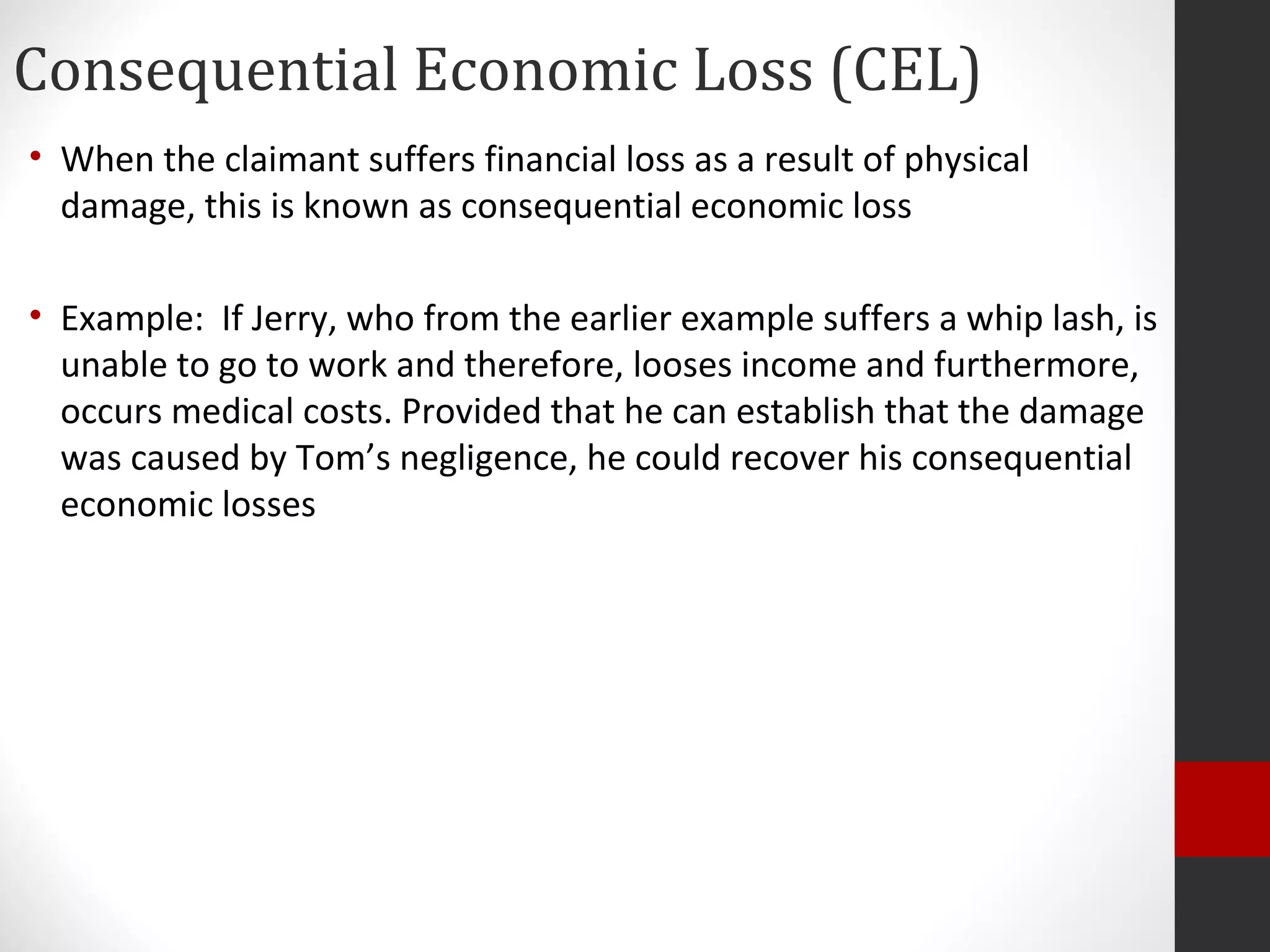 Consequential Economic Loss (CEL)
• When the claimant suffers financial loss as a result of physical
damage, this is known as consequential economic loss
• Example: If Jerry, who from the earlier example suffers a whip lash, is
unable to go to work and therefore, looses income and furthermore,
occurs medical costs. Provided that he can establish that the damage
was caused by Tom’s negligence, he could recover his consequential
economic losses
 