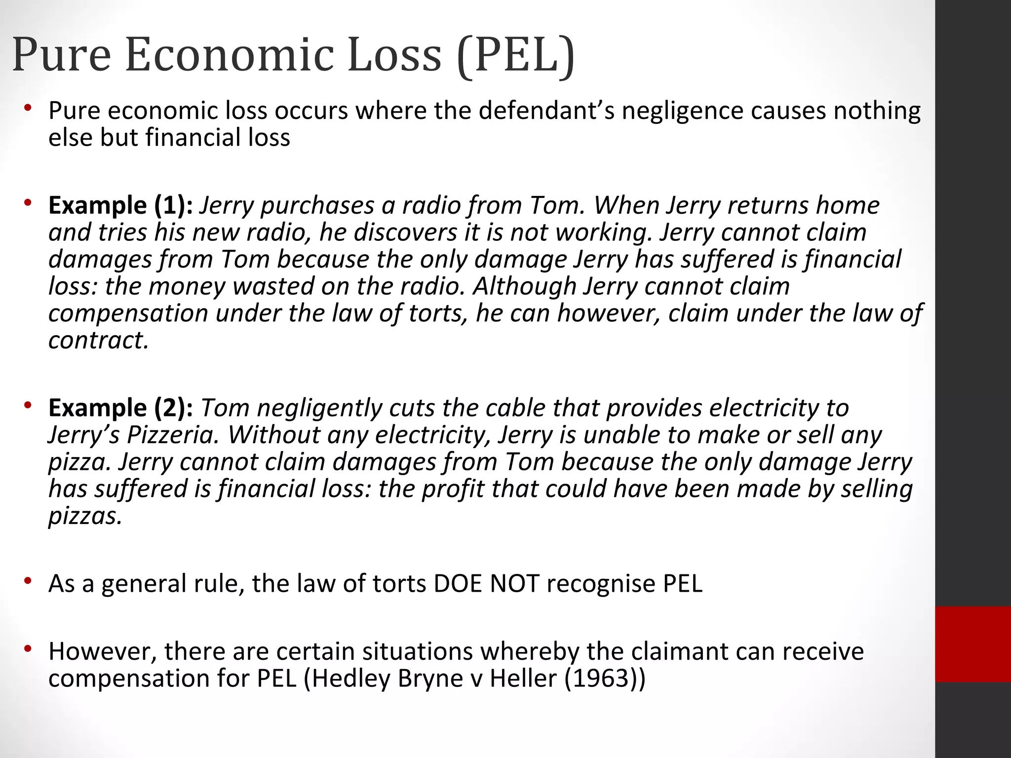 Pure Economic Loss (PEL)
• Pure economic loss occurs where the defendant’s negligence causes nothing
else but financial loss
• Example (1): Jerry purchases a radio from Tom. When Jerry returns home
and tries his new radio, he discovers it is not working. Jerry cannot claim
damages from Tom because the only damage Jerry has suffered is financial
loss: the money wasted on the radio. Although Jerry cannot claim
compensation under the law of torts, he can however, claim under the law of
contract.
• Example (2): Tom negligently cuts the cable that provides electricity to
Jerry’s Pizzeria. Without any electricity, Jerry is unable to make or sell any
pizza. Jerry cannot claim damages from Tom because the only damage Jerry
has suffered is financial loss: the profit that could have been made by selling
pizzas.
• As a general rule, the law of torts DOE NOT recognise PEL
• However, there are certain situations whereby the claimant can receive
compensation for PEL (Hedley Bryne v Heller (1963))
 