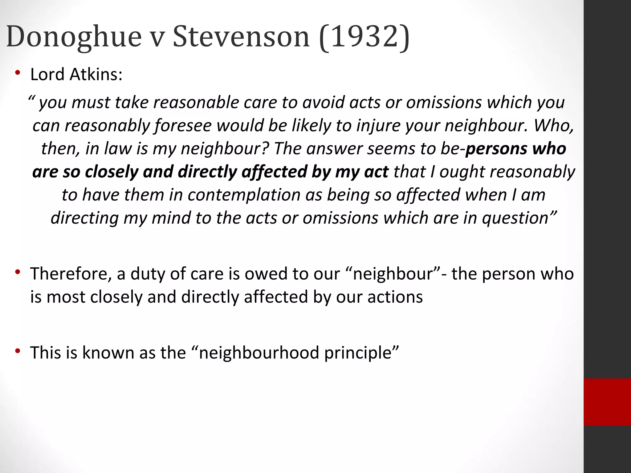 Donoghue v Stevenson (1932)
• Lord Atkins:
“ you must take reasonable care to avoid acts or omissions which you
can reasonably foresee would be likely to injure your neighbour. Who,
then, in law is my neighbour? The answer seems to be-persons who
are so closely and directly affected by my act that I ought reasonably
to have them in contemplation as being so affected when I am
directing my mind to the acts or omissions which are in question”
• Therefore, a duty of care is owed to our “neighbour”- the person who
is most closely and directly affected by our actions
• This is known as the “neighbourhood principle”
 