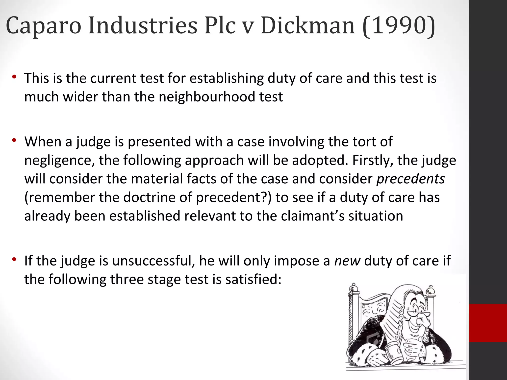 Caparo Industries Plc v Dickman (1990)
• This is the current test for establishing duty of care and this test is
much wider than the neighbourhood test
• When a judge is presented with a case involving the tort of
negligence, the following approach will be adopted. Firstly, the judge
will consider the material facts of the case and consider precedents
(remember the doctrine of precedent?) to see if a duty of care has
already been established relevant to the claimant’s situation
• If the judge is unsuccessful, he will only impose a new duty of care if
the following three stage test is satisfied:
 