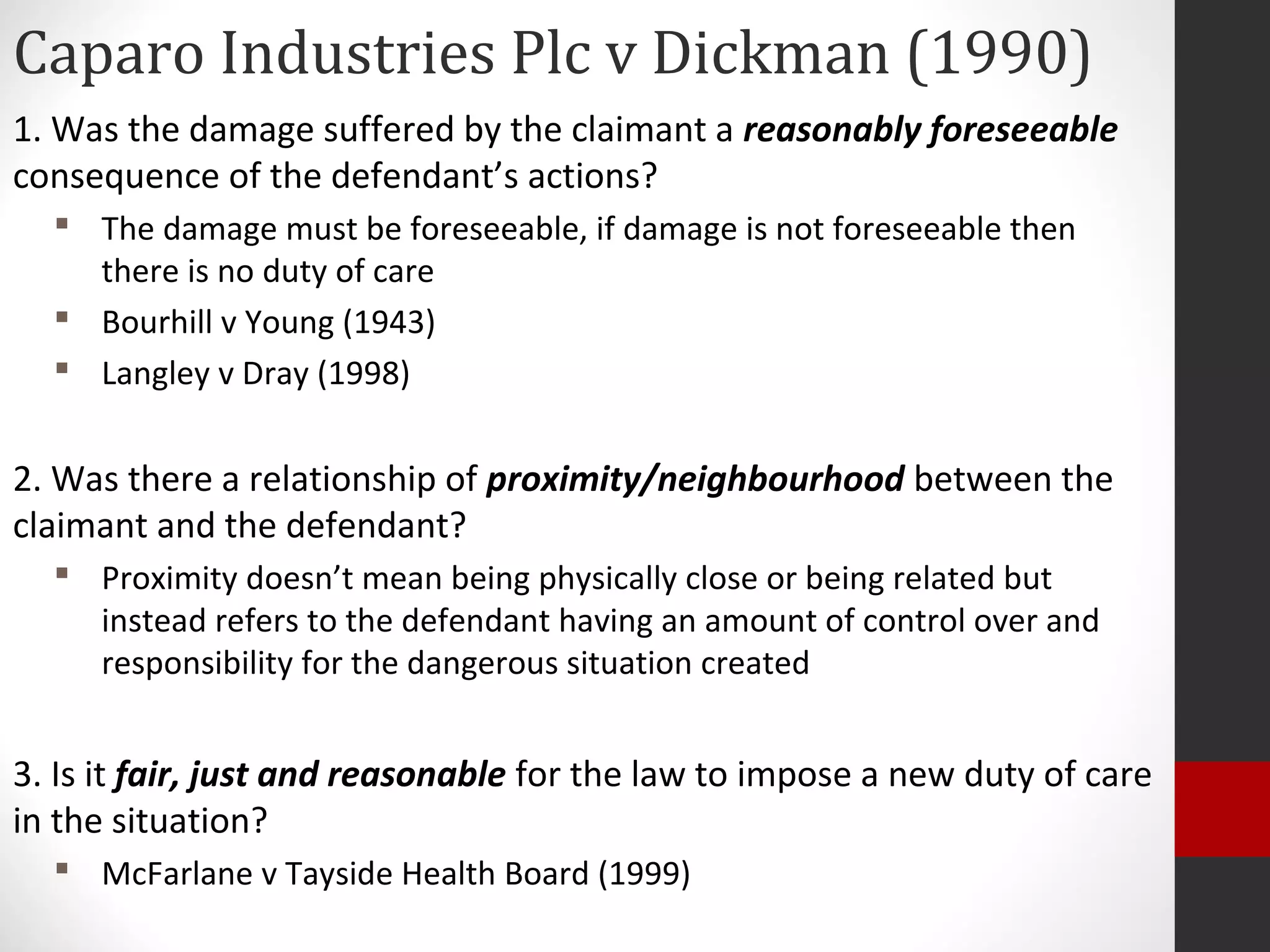 Caparo Industries Plc v Dickman (1990)
1. Was the damage suffered by the claimant a reasonably foreseeable
consequence of the defendant’s actions?
 The damage must be foreseeable, if damage is not foreseeable then
there is no duty of care
 Bourhill v Young (1943)
 Langley v Dray (1998)
2. Was there a relationship of proximity/neighbourhood between the
claimant and the defendant?
 Proximity doesn’t mean being physically close or being related but
instead refers to the defendant having an amount of control over and
responsibility for the dangerous situation created
3. Is it fair, just and reasonable for the law to impose a new duty of care
in the situation?
 McFarlane v Tayside Health Board (1999)
 