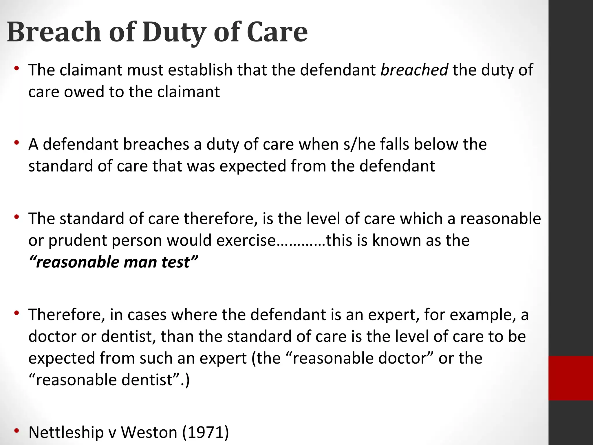 Breach of Duty of Care
• The claimant must establish that the defendant breached the duty of
care owed to the claimant
• A defendant breaches a duty of care when s/he falls below the
standard of care that was expected from the defendant
• The standard of care therefore, is the level of care which a reasonable
or prudent person would exercise…………this is known as the
“reasonable man test”
• Therefore, in cases where the defendant is an expert, for example, a
doctor or dentist, than the standard of care is the level of care to be
expected from such an expert (the “reasonable doctor” or the
“reasonable dentist”.)
• Nettleship v Weston (1971)
 