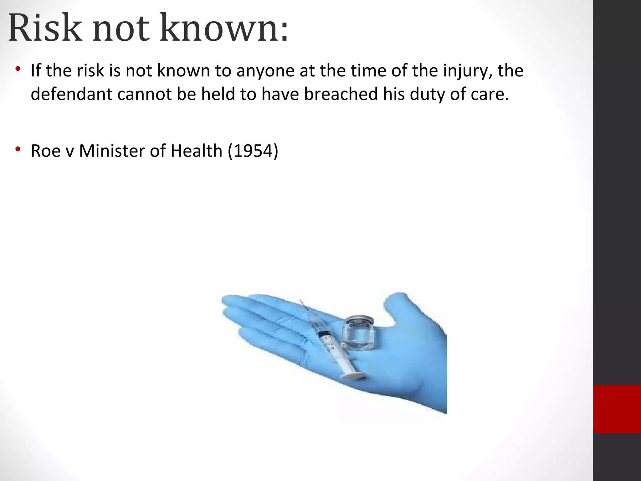 Risk not known:
• If the risk is not known to anyone at the time of the injury, the
defendant cannot be held to have breached his duty of care.
• Roe v Minister of Health (1954)
 