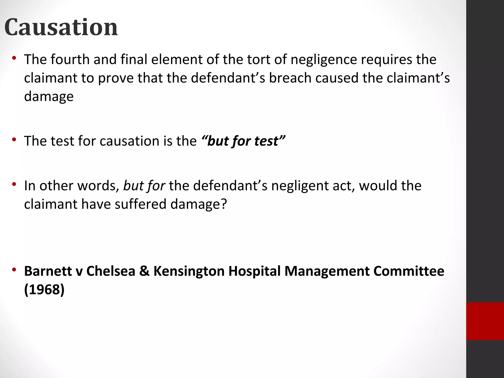 Causation
• The fourth and final element of the tort of negligence requires the
claimant to prove that the defendant’s breach caused the claimant’s
damage
• The test for causation is the “but for test”
• In other words, but for the defendant’s negligent act, would the
claimant have suffered damage?
• Barnett v Chelsea & Kensington Hospital Management Committee
(1968)
 