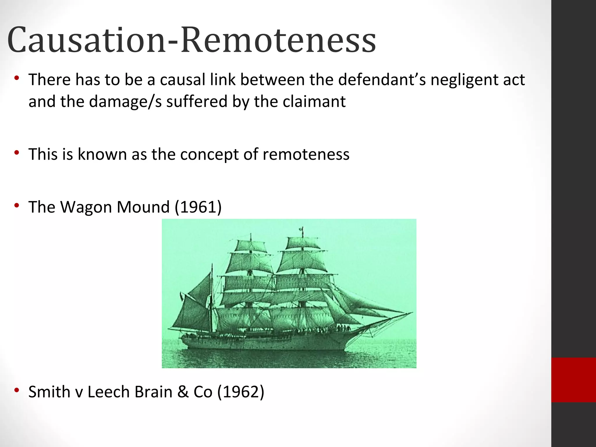 Causation-Remoteness
• There has to be a causal link between the defendant’s negligent act
and the damage/s suffered by the claimant
• This is known as the concept of remoteness
• The Wagon Mound (1961)
• Smith v Leech Brain & Co (1962)
 
