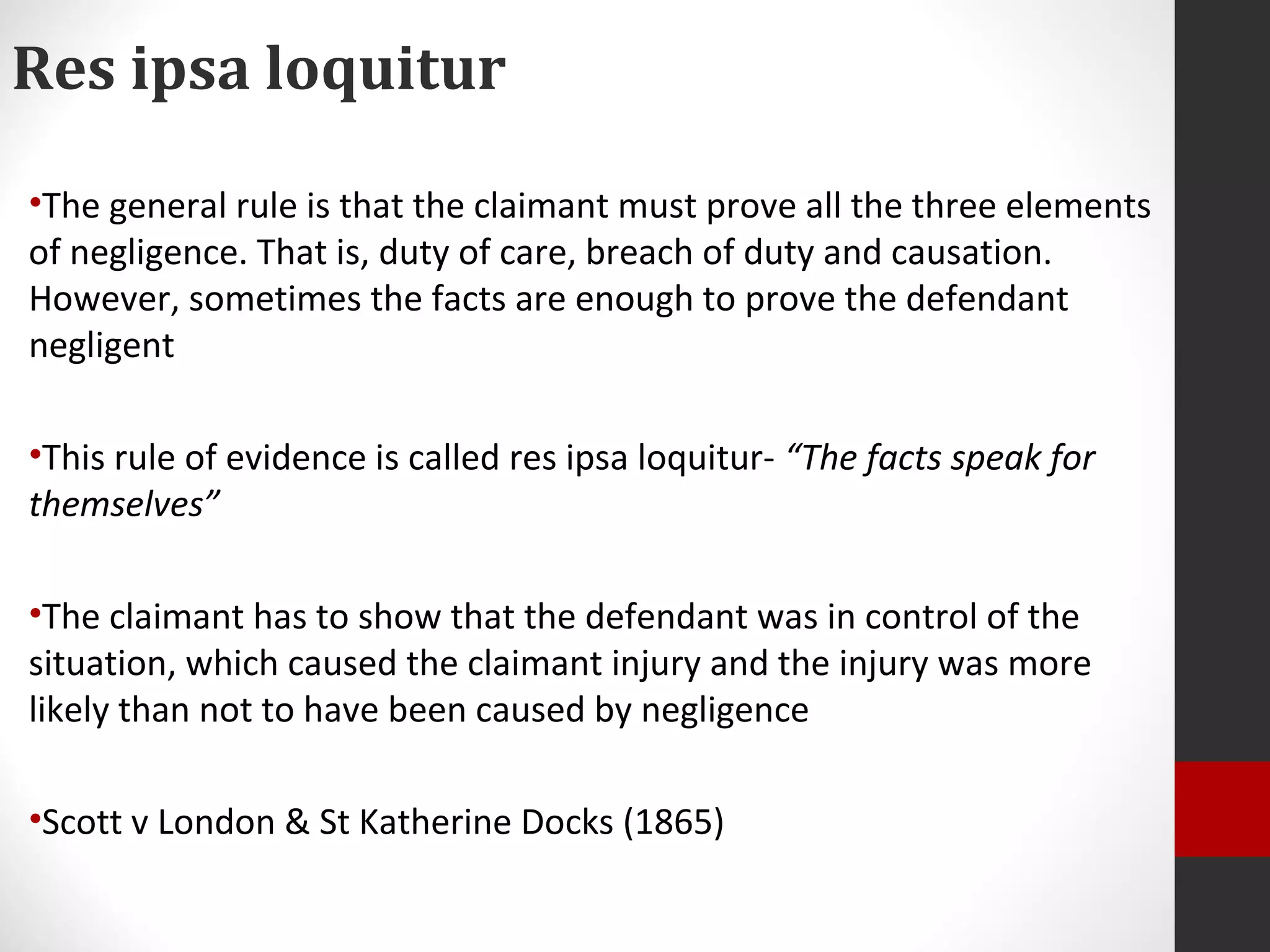 Res ipsa loquitur
•The general rule is that the claimant must prove all the three elements
of negligence. That is, duty of care, breach of duty and causation.
However, sometimes the facts are enough to prove the defendant
negligent
•This rule of evidence is called res ipsa loquitur- “The facts speak for
themselves”
•The claimant has to show that the defendant was in control of the
situation, which caused the claimant injury and the injury was more
likely than not to have been caused by negligence
•Scott v London & St Katherine Docks (1865)
 