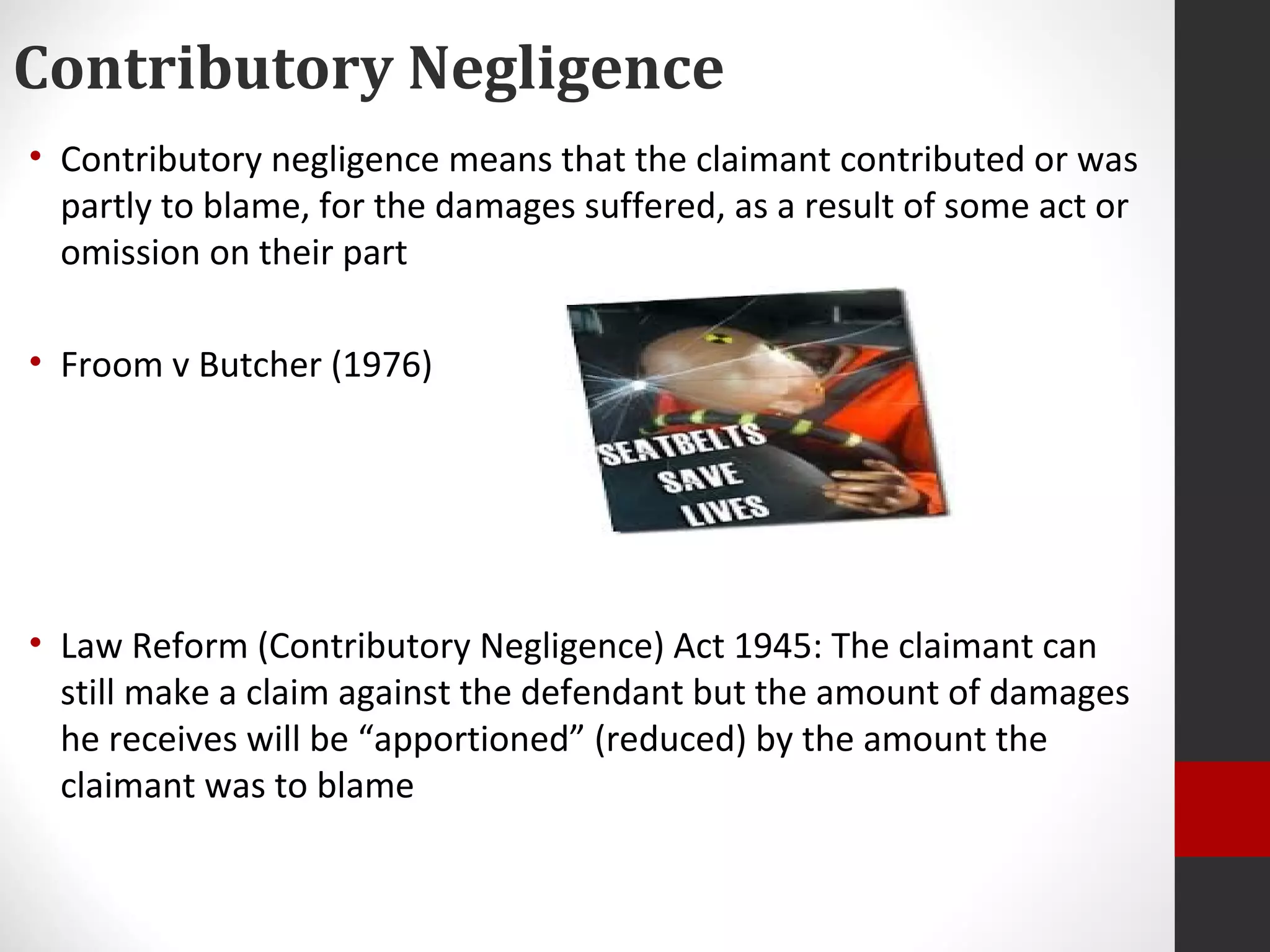 Contributory Negligence
• Contributory negligence means that the claimant contributed or was
partly to blame, for the damages suffered, as a result of some act or
omission on their part
• Froom v Butcher (1976)
• Law Reform (Contributory Negligence) Act 1945: The claimant can
still make a claim against the defendant but the amount of damages
he receives will be “apportioned” (reduced) by the amount the
claimant was to blame
 