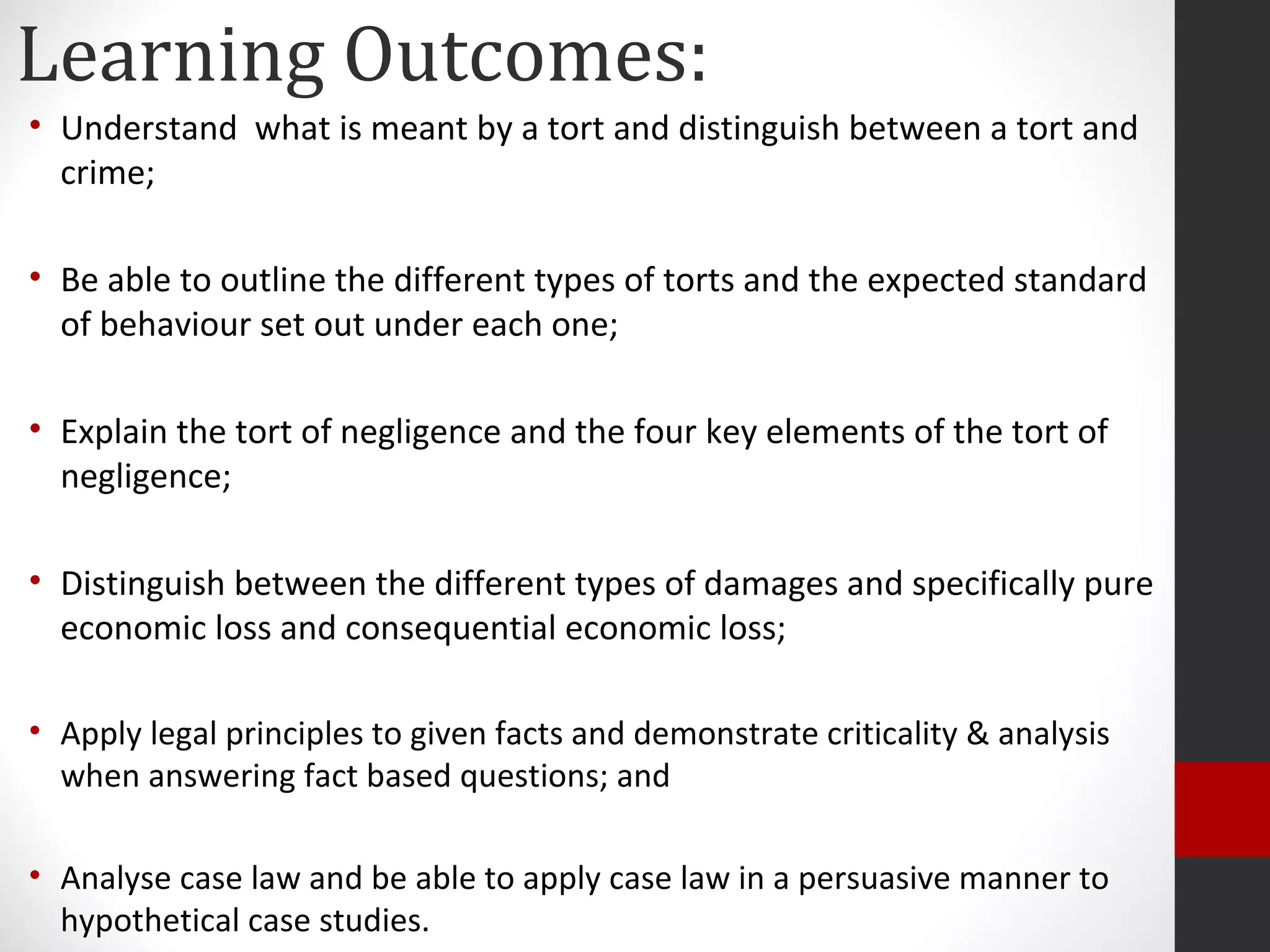 Learning Outcomes:
• Understand what is meant by a tort and distinguish between a tort and
crime;
• Be able to outline the different types of torts and the expected standard
of behaviour set out under each one;
• Explain the tort of negligence and the four key elements of the tort of
negligence;
• Distinguish between the different types of damages and specifically pure
economic loss and consequential economic loss;
• Apply legal principles to given facts and demonstrate criticality & analysis
when answering fact based questions; and
• Analyse case law and be able to apply case law in a persuasive manner to
hypothetical case studies.
 