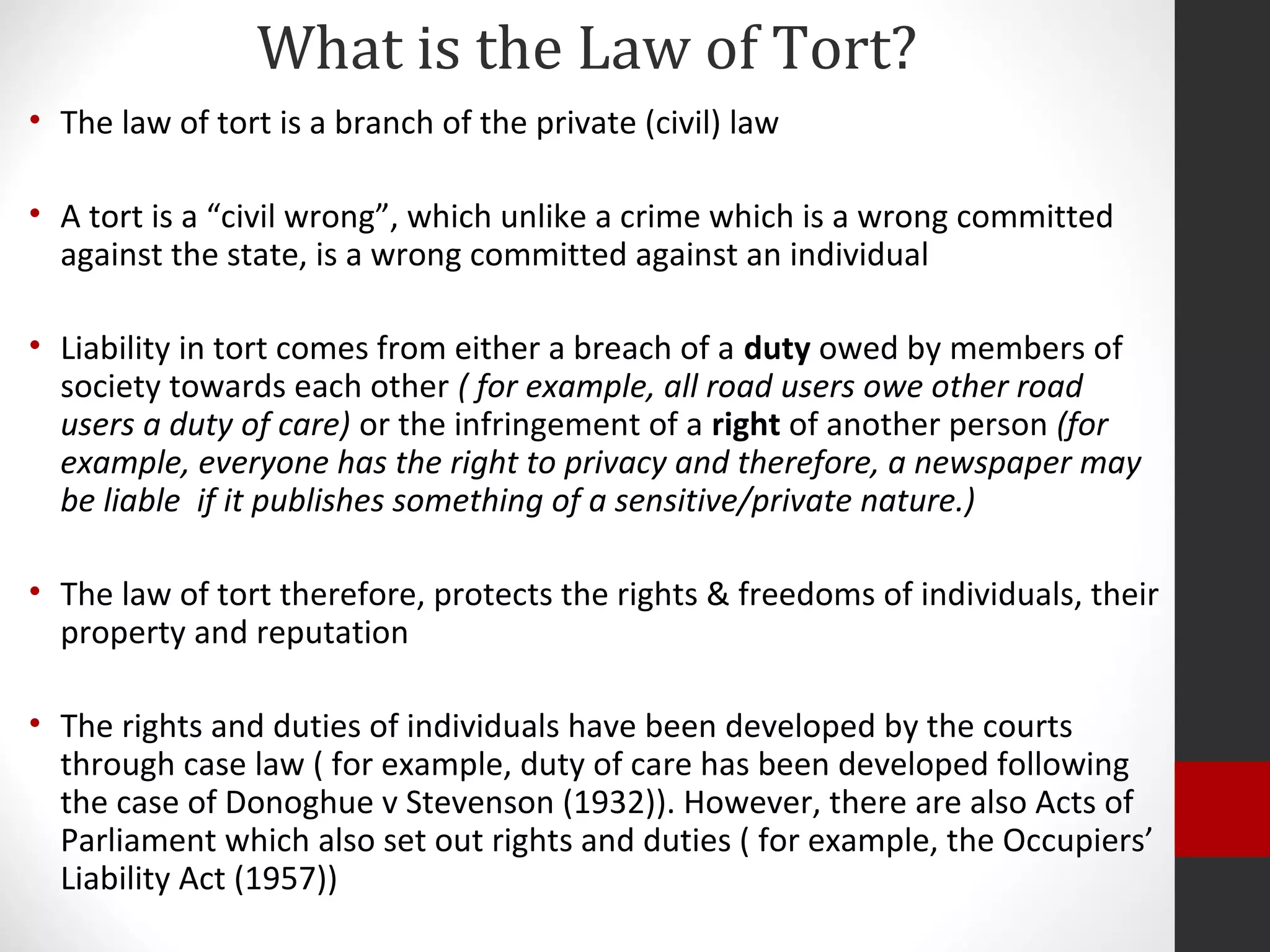 What is the Law of Tort?
• The law of tort is a branch of the private (civil) law
• A tort is a “civil wrong”, which unlike a crime which is a wrong committed
against the state, is a wrong committed against an individual
• Liability in tort comes from either a breach of a duty owed by members of
society towards each other ( for example, all road users owe other road
users a duty of care) or the infringement of a right of another person (for
example, everyone has the right to privacy and therefore, a newspaper may
be liable if it publishes something of a sensitive/private nature.)
• The law of tort therefore, protects the rights & freedoms of individuals, their
property and reputation
• The rights and duties of individuals have been developed by the courts
through case law ( for example, duty of care has been developed following
the case of Donoghue v Stevenson (1932)). However, there are also Acts of
Parliament which also set out rights and duties ( for example, the Occupiers’
Liability Act (1957))
 