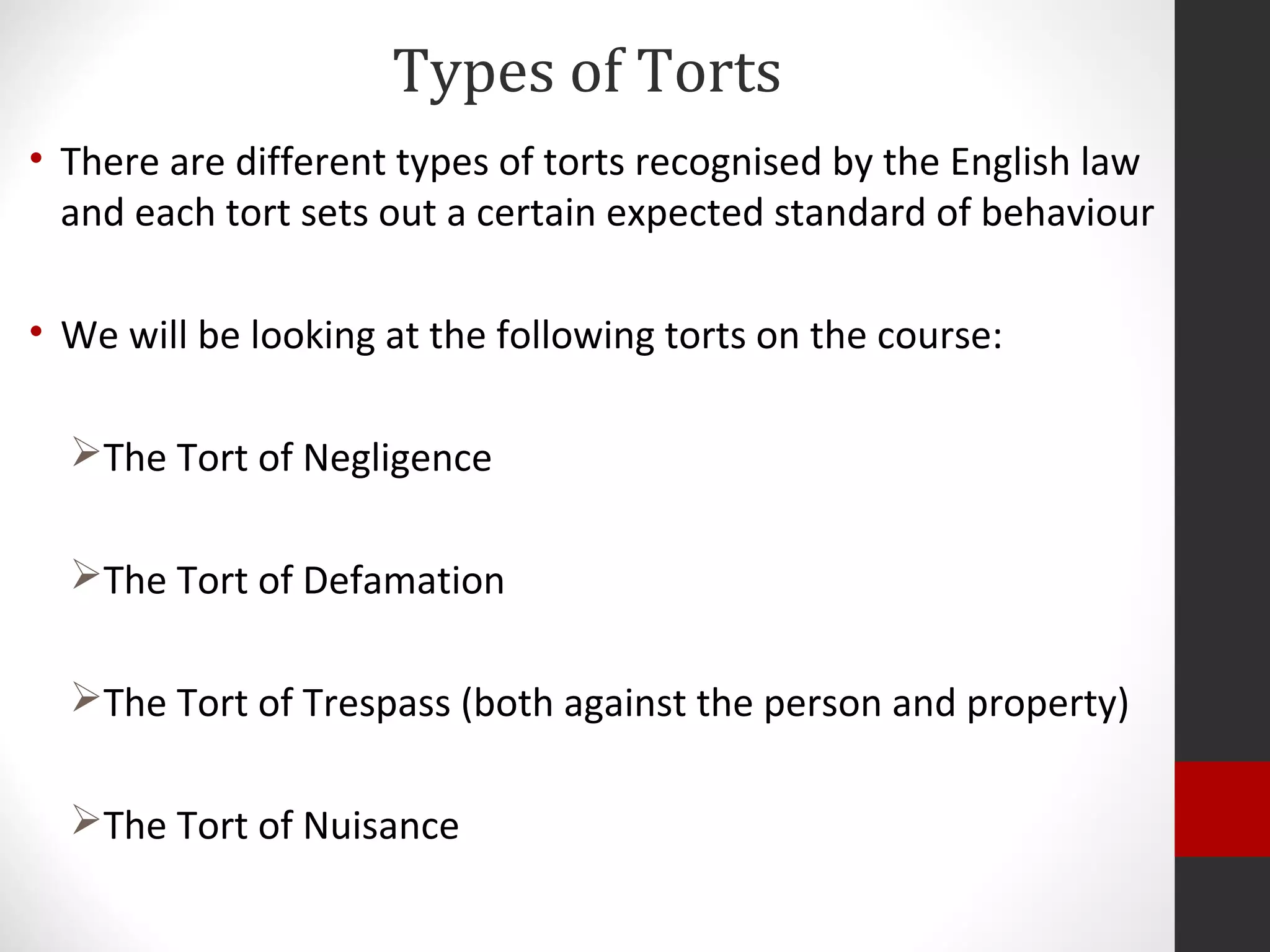 Types of Torts
• There are different types of torts recognised by the English law
and each tort sets out a certain expected standard of behaviour
• We will be looking at the following torts on the course:
The Tort of Negligence
The Tort of Defamation
The Tort of Trespass (both against the person and property)
The Tort of Nuisance
 