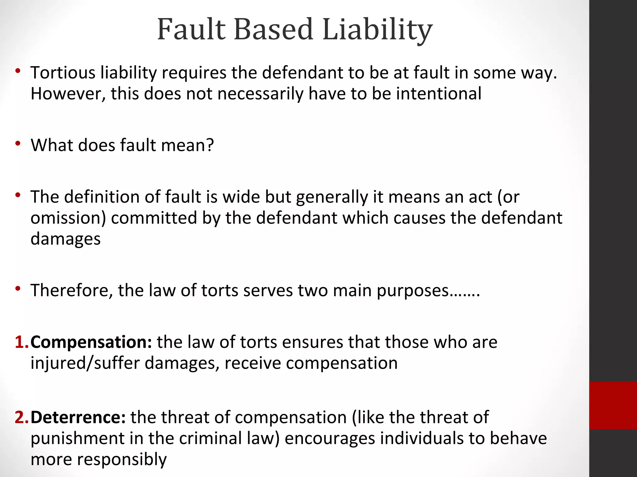Fault Based Liability
• Tortious liability requires the defendant to be at fault in some way.
However, this does not necessarily have to be intentional
• What does fault mean?
• The definition of fault is wide but generally it means an act (or
omission) committed by the defendant which causes the defendant
damages
• Therefore, the law of torts serves two main purposes…….
1.Compensation: the law of torts ensures that those who are
injured/suffer damages, receive compensation
2.Deterrence: the threat of compensation (like the threat of
punishment in the criminal law) encourages individuals to behave
more responsibly
 