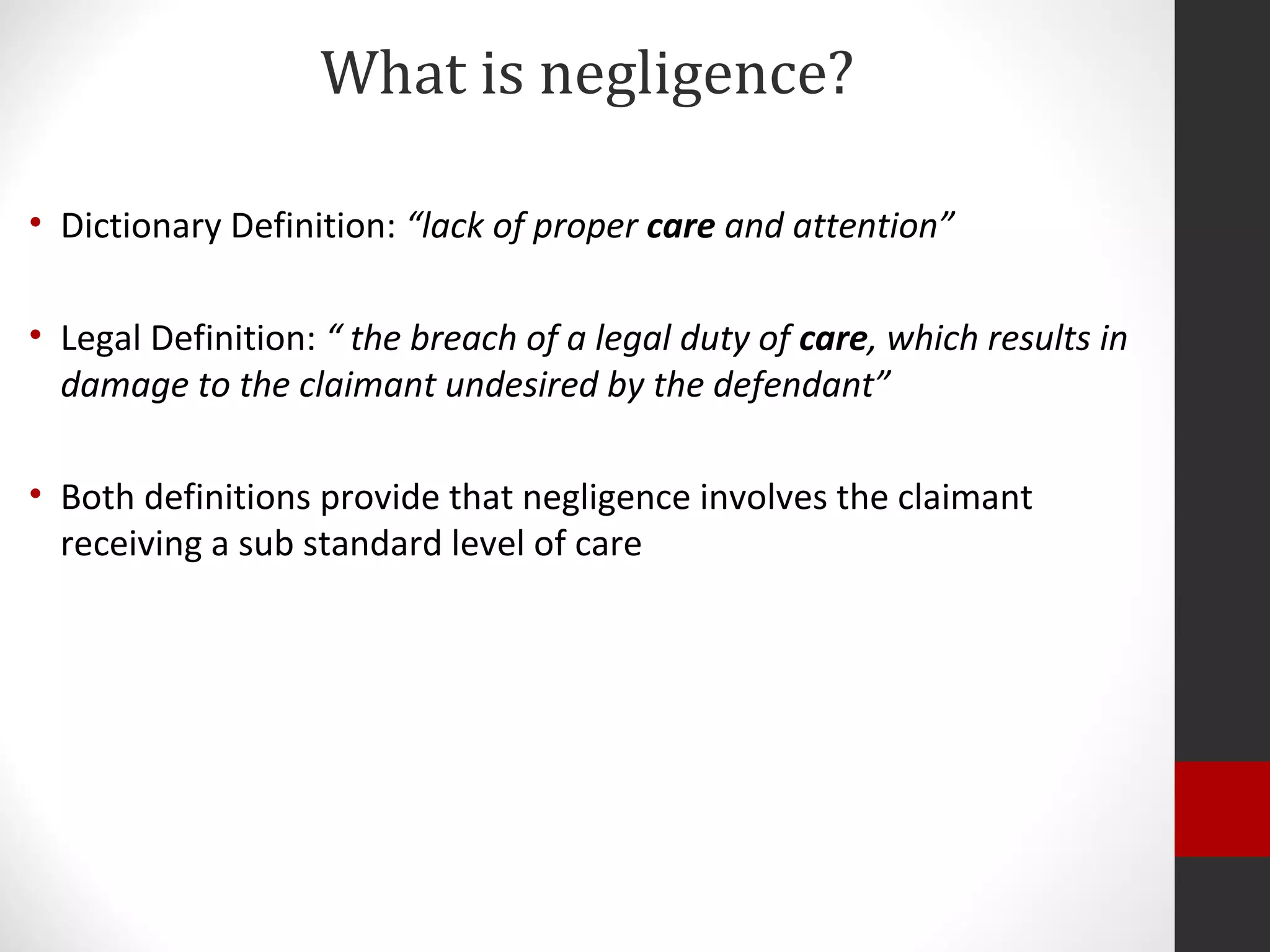 What is negligence?
• Dictionary Definition: “lack of proper care and attention”
• Legal Definition: “ the breach of a legal duty of care, which results in
damage to the claimant undesired by the defendant”
• Both definitions provide that negligence involves the claimant
receiving a sub standard level of care
 