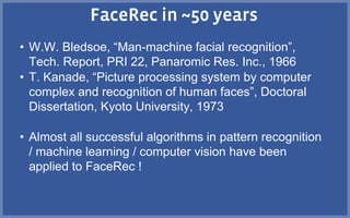 • W.W. Bledsoe, “Man-machine facial recognition”,
Tech. Report, PRI 22, Panaromic Res. Inc., 1966
• T. Kanade, “Picture processing system by computer
complex and recognition of human faces”, Doctoral
Dissertation, Kyoto University, 1973
• Almost all successful algorithms in pattern recognition
/ machine learning / computer vision have been
applied to FaceRec !
 
