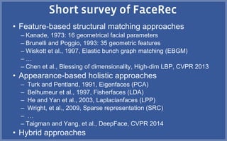 • Feature-based structural matching approaches
– Kanade, 1973: 16 geometrical facial parameters
– Brunelli and Poggio, 1993: 35 geometric features
– Wiskott et al., 1997, Elastic bunch graph matching (EBGM)
– …
– Chen et al., Blessing of dimensionality, High-dim LBP, CVPR 2013
• Appearance-based holistic approaches
– Turk and Pentland, 1991, Eigenfaces (PCA)
– Belhumeur et al., 1997, Fisherfaces (LDA)
– He and Yan et al., 2003, Laplacianfaces (LPP)
– Wright, et al., 2009, Sparse representation (SRC)
– …
– Taigman and Yang, et al., DeepFace, CVPR 2014
• Hybrid approaches
 