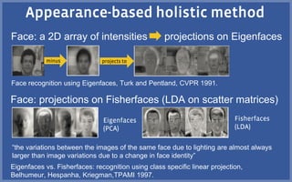 Face: a 2D array of intensities projections on Eigenfaces
Face recognition using Eigenfaces, Turk and Pentland, CVPR 1991.
Eigenfaces vs. Fisherfaces: recognition using class specific linear projection,
Belhumeur, Hespanha, Kriegman,TPAMI 1997.
Face: projections on Fisherfaces (LDA on scatter matrices)
“the variations between the images of the same face due to lighting are almost always
larger than image variations due to a change in face identity”
 