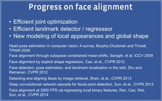 • Efficient joint optimization
• Efficient landmark detector / regresssor
• New modeling of local appearances and global shape
Face alignment at 3000 FPS via regressing local binary features, Ren, Cao, Wei,
Sun, et al., CVPR 2014
Face alignment through subspace constrained mean-shifts, Saragih, et al. ICCV 2009
Face alignment by explicit shape regression, Cao, et al., CVPR 2012
Face detection, pose estimation, and landmark localization in the wild, Zhu and
Ramanan, CVPR 2012
Deep convolutional network cascade for facial point detection, Sun, et al., CVPR 2013
Detecting and aligning faces by image retrieval, Shen, et al., CVPR 2013
Head pose estimation in computer vision: A survey, Murphy-Chutorian and Trivedi,
TPAMI 2009
 