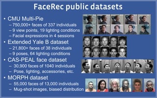 • CMU Multi-Pie
– 750,000+ faces of 337 individuals
– 9 view points, 19 lighting conditions
– Facial expressions in 4 sessions
• Extended Yale B dataset
– 21,800+ faces of 38 individuals
– 9 poses, 64 lighting conditions
• CAS-PEAL face dataset
– 30,900 faces of 1040 individuals
– Pose, lighting, accessories, etc.
• MORPH dataset
– 55,000 faces of 13,000 individuals
– Mug-shot images, biased distribution
 